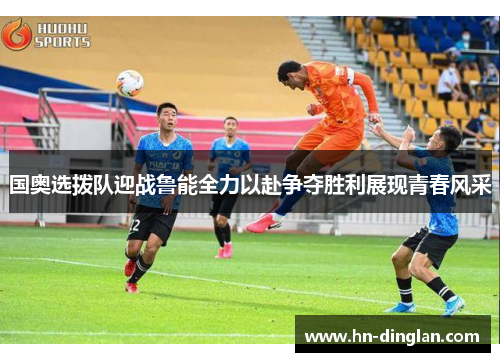国奥选拨队迎战鲁能全力以赴争夺胜利展现青春风采