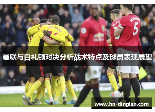 曼联与白礼顿对决分析战术特点及球员表现展望