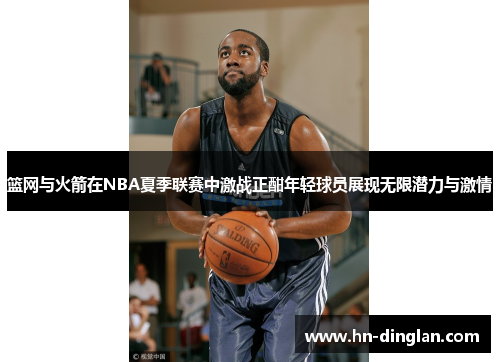 篮网与火箭在NBA夏季联赛中激战正酣年轻球员展现无限潜力与激情