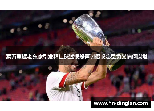 莱万重返老东家引发拜仁球迷愤怒声讨感叹忘恩负义情何以堪